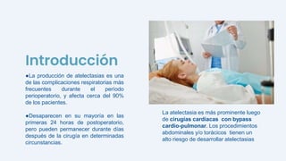 ●La producción de atelectasias es una
de las complicaciones respiratorias más
frecuentes durante el período
perioperatorio, y afecta cerca del 90%
de los pacientes.
●Desaparecen en su mayoría en las
primeras 24 horas de postoperatorio,
pero pueden permanecer durante días
después de la cirugía en determinadas
circunstancias.
Introducción
La atelectasia es más prominente luego
de cirugías cardíacas con bypass
cardio-pulmonar. Los procedimientos
abdominales y/o torácicos tienen un
alto riesgo de desarrollar atelectasias
 