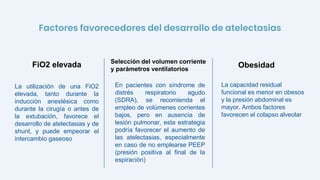 La utilización de una FiO2
elevada, tanto durante la
inducción anestésica como
durante la cirugía o antes de
la extubación, favorece el
desarrollo de atelectasias y de
shunt, y puede empeorar el
intercambio gaseoso
En pacientes con síndrome de
distrés respiratorio agudo
(SDRA), se recomienda el
empleo de volúmenes corrientes
bajos, pero en ausencia de
lesión pulmonar, esta estrategia
podría favorecer el aumento de
las atelectasias, especialmente
en caso de no emplearse PEEP
(presión positiva al final de la
espiración)
FiO2 elevada Selección del volumen corriente
y parámetros ventilatorios
La capacidad residual
funcional es menor en obesos
y la presión abdominal es
mayor. Ambos factores
favorecen el colapso alveolar
Obesidad
Factores favorecedores del desarrollo de atelectasias
 