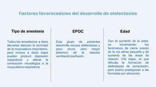 Todos los anestésicos a dosis
elevadas atenúan la actividad
de la musculatura respiratorio,
pero incluso a dosis bajas
pueden producir depresión
respiratoria y alterar la
conducción neurológica a la
musculatura respiratoria
Este grupo de pacientes
desarrolla escasa atelectasias y
poco shunt, pero mayor
deterioro de la relación
ventilación/perfusión
Tipo de anestesia EPOC
Con el aumento de la edad,
se incrementan los
fenómenos de cierre precoz
de la vía aérea pequeña y de
aumento de las áreas de
relación V/Q bajas, lo que
dificulta la formación de
atelectasias de compresión,
pero podría predisponer a las
formadas por absorción.
Edad
Factores favorecedores del desarrollo de atelectasias
 