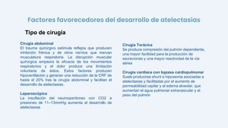 Cirugía abdominal
El trauma quirúrgico estimula reflejos que producen
inhibición frénica y de otros nervios que inervan
musculatura respiratoria. La disrupción muscular
quirúrgica empeora la eficacia de los movimientos
respiratorios y el dolor produce una limitación
voluntaria de éstos. Estos factores producen
hipoventilación y generan una reducción de la CRF de
hasta el 20% tras la cirugía abdominal y facilitan el
desarrollo de atelectasias.
Laparoscópica
La insuflación del neumoperitoneo con CO2 a
presiones de 11–13mmHg aumenta el desarrollo de
atelectasias
Tipo de cirugía
Factores favorecedores del desarrollo de atelectasias
Cirugía Torácica
Se produce compresión del pulmón dependiente,
una mayor facilidad para la producción de
secreciones y una mayor reactividad de la vía
aérea
Cirugía cardíaca con bypass cardiopulmonar
Suele producirse shunt e hipoxemia asociadas a
atelectasias y facilitadas por el aumento de
permeabilidad capilar y el edema alveolar, que
aumentan el agua pulmonar extravascular y el
peso del pulmón
 