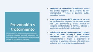 Prevención y
tratamiento
• Mantener la ventilación espontánea elimina
los efectos negativos de la pérdida de tono
diafragmático y reduce el gradiente alvéolo
arterial de oxígeno
• Preoxigenación con FiO2 inferior a 1, excepto
en pacientes con sospecha de vía aérea difícil o
con CRF disminuida y escasa reserva de
oxígeno (embarazadas a término, obesos o
pacientes con distensión abdominal).
• Administración de presión positiva continua
en la vía aérea (CPAP) o PEEP durante
inducción. Esto reduce las atelectasias
intraoperatorias y mejora la oxigenación al
aumentar el volumen pulmonar y la reserva de
oxígeno, sin incrementar el espacio muerto
El desarrollo de atelectasias perioperatorias
comienza durante la inducción anestésica, por
lo que se deben tomar medidas encaminadas a
reducir su formación o revertirlas
 