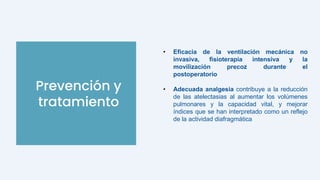 Prevención y
tratamiento
• Eficacia de la ventilación mecánica no
invasiva, fisioterapia intensiva y la
movilización precoz durante el
postoperatorio
• Adecuada analgesia contribuye a la reducción
de las atelectasias al aumentar los volúmenes
pulmonares y la capacidad vital, y mejorar
índices que se han interpretado como un reflejo
de la actividad diafragmática
 