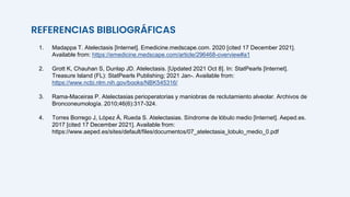 REFERENCIAS BIBLIOGRÁFICAS
1. Madappa T. Atelectasis [Internet]. Emedicine.medscape.com. 2020 [cited 17 December 2021].
Available from: https://emedicine.medscape.com/article/296468-overview#a1
2. Grott K, Chauhan S, Dunlap JD. Atelectasis. [Updated 2021 Oct 8]. In: StatPearls [Internet].
Treasure Island (FL): StatPearls Publishing; 2021 Jan-. Available from:
https://www.ncbi.nlm.nih.gov/books/NBK545316/
3. Rama-Maceiras P. Atelectasias perioperatorias y maniobras de reclutamiento alveolar. Archivos de
Bronconeumología. 2010;46(6):317-324.
4. Torres Borrego J, López Á, Rueda S. Atelectasias. Síndrome de lóbulo medio [Internet]. Aeped.es.
2017 [cited 17 December 2021]. Available from:
https://www.aeped.es/sites/default/files/documentos/07_atelectasia_lobulo_medio_0.pdf
 