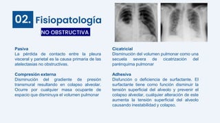 Fisiopatología
Pasiva
La pérdida de contacto entre la pleura
visceral y parietal es la causa primaria de las
atelectasias no obstructivas.
Compresión externa
Disminución del gradiente de presión
transmural resultando en colapso alveolar.
Ocurre por cualquier masa ocupante de
espacio que disminuya el volumen pulmonar
NO OBSTRUCTIVA
02.
Cicatricial
Disminución del volumen pulmonar como una
secuela severa de cicatrización del
parénquima pulmonar
Adhesiva
Disfunción o deficiencia de surfactante. El
surfactante tiene como función disminuir la
tensión superficial del alveolo y prevenir el
colapso alveolar, cualquier alteración de este
aumenta la tensión superficial del alveolo
causando inestabilidad y colapso.
 