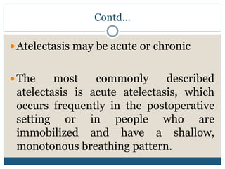Contd…
 Atelectasis may be acute or chronic
 The most commonly described
atelectasis is acute atelectasis, which
occurs frequently in the postoperative
setting or in people who are
immobilized and have a shallow,
monotonous breathing pattern.
 