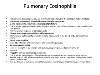 Pulmonary Eosinophilia
• These diverse diseases generally are of immunologic origin, but the etiology is not understood.
• Pulmonary eosinophilia is divided into the following categories:
• Acute eosinophilic pneumonia with respiratory failure
• Characterized by rapid onset of fever, dyspnea, hypoxia, and diffuse pulmonary infiltrates on chest
radiographs.
• There is prompt response to corticosteroids.
• Simple pulmonary eosinophilia (Loeffler syndrome)
• Characterized by transient pulmonary lesions, eosinophilia in the blood, and a benign clinical
course.
• Tropical eosinophilia
• caused by infection with microfilariae and helminthic parasites
• Secondary eosinophilia
• seen, for example, in association with asthma, drug allergies, and certain forms of
• vasculitis
• Idiopathic chronic eosinophilic pneumonia
• Characterized by aggregates of lymphocytes and eosinophils within the septal walls and the
alveolar spaces, typically in the periphery of the lung fields, and accompanied by high fever, night
sweats, and dyspnea.
• This is a disease of exclusion, once other causes of pulmonary eosinophilia have been ruled out.
 