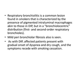 • Respiratory bronchiolitis is a common lesion
found in smokers that is characterized by the
presence of pigmented intraluminal macrophages
akin to those in DIP, but in a “bronchiolocentric”
distribution (first- and second-order respiratory
bronchioles).
• Mild peri bronchiolar fibrosis also is seen.
• As with DIP, affected patients present with
gradual onset of dyspnea and dry cough, and the
symptoms recede with smoking cessation.
 