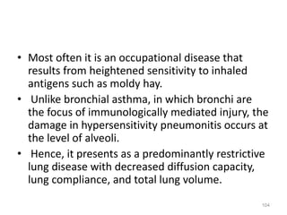 • Most often it is an occupational disease that
results from heightened sensitivity to inhaled
antigens such as moldy hay.
• Unlike bronchial asthma, in which bronchi are
the focus of immunologically mediated injury, the
damage in hypersensitivity pneumonitis occurs at
the level of alveoli.
• Hence, it presents as a predominantly restrictive
lung disease with decreased diffusion capacity,
lung compliance, and total lung volume.
104
 
