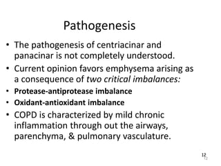12
Pathogenesis
• The pathogenesis of centriacinar and
panacinar is not completely understood.
• Current opinion favors emphysema arising as
a consequence of two critical imbalances:
• Protease-antiprotease imbalance
• Oxidant-antioxidant imbalance
• COPD is characterized by mild chronic
inflammation through out the airways,
parenchyma, & pulmonary vasculature.
12
 
