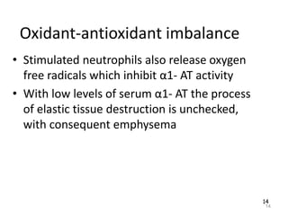 14
Oxidant-antioxidant imbalance
• Stimulated neutrophils also release oxygen
free radicals which inhibit α1- AT activity
• With low levels of serum α1- AT the process
of elastic tissue destruction is unchecked,
with consequent emphysema
14
 