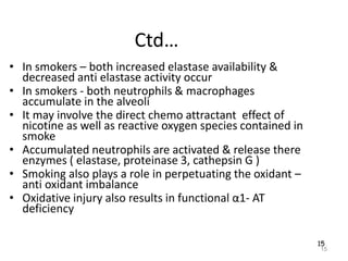 15
Ctd…
• In smokers – both increased elastase availability &
decreased anti elastase activity occur
• In smokers - both neutrophils & macrophages
accumulate in the alveoli
• It may involve the direct chemo attractant effect of
nicotine as well as reactive oxygen species contained in
smoke
• Accumulated neutrophils are activated & release there
enzymes ( elastase, proteinase 3, cathepsin G )
• Smoking also plays a role in perpetuating the oxidant –
anti oxidant imbalance
• Oxidative injury also results in functional α1- AT
deficiency
15
 