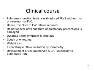 17
Clinical course
• Pulmonary function tests reveal reduced FEV1 with normal
or near-normal FVC.
• Hence, the FEV1 to FVC ratio is reduced.
• Do not appear until one third of pulmonary parenchyma is
damaged
• Dyspnea is first symptom & insidious
• Cough or wheezing
• Weight loss
• Exiparatory air flow limitation by spirometry
• Development of cor-pulmonale & CHF secondary to
pulmonary HTN
17
 