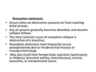 Resorption atelectasis
• Occurs when an obstruction prevents air from reaching
distal airways.
• Any air present gradually becomes absorbed, and alveolar
collapse follows.
• The most common cause of resorption collapse is
obstruction of a bronchus.
• Resorption atelectasis most frequently occurs
postoperatively due to intrabronchial mucous or
mucopurulent plugs
• May also result from foreign body aspiration (particularly
in children), bronchial asthma, bronchiectasis, chronic
bronchitis, or intrabronchial tumor.
 
