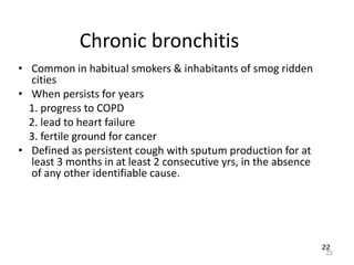 22
Chronic bronchitis
• Common in habitual smokers & inhabitants of smog ridden
cities
• When persists for years
1. progress to COPD
2. lead to heart failure
3. fertile ground for cancer
• Defined as persistent cough with sputum production for at
least 3 months in at least 2 consecutive yrs, in the absence
of any other identifiable cause.
22
 