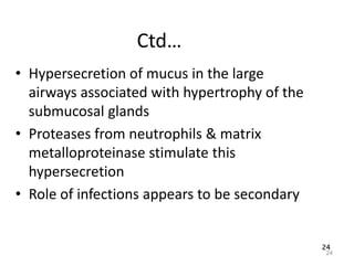 24
Ctd…
• Hypersecretion of mucus in the large
airways associated with hypertrophy of the
submucosal glands
• Proteases from neutrophils & matrix
metalloproteinase stimulate this
hypersecretion
• Role of infections appears to be secondary
24
 