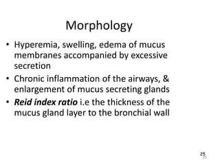 25
Morphology
• Hyperemia, swelling, edema of mucus
membranes accompanied by excessive
secretion
• Chronic inflammation of the airways, &
enlargement of mucus secreting glands
• Reid index ratio i.e the thickness of the
mucus gland layer to the bronchial wall
25
 