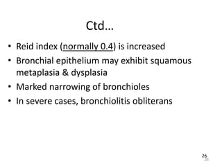 26
Ctd…
• Reid index (normally 0.4) is increased
• Bronchial epithelium may exhibit squamous
metaplasia & dysplasia
• Marked narrowing of bronchioles
• In severe cases, bronchiolitis obliterans
26
 