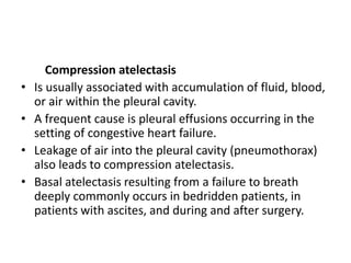 Compression atelectasis
• Is usually associated with accumulation of fluid, blood,
or air within the pleural cavity.
• A frequent cause is pleural effusions occurring in the
setting of congestive heart failure.
• Leakage of air into the pleural cavity (pneumothorax)
also leads to compression atelectasis.
• Basal atelectasis resulting from a failure to breath
deeply commonly occurs in bedridden patients, in
patients with ascites, and during and after surgery.
 