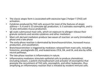 • The classic atopic form is associated with excessive type 2 helper T (TH2) cell
activation.
• Cytokines produced by TH2 cells account for most of the features of atopic
asthma— IL-4 and IL-13 stimulate IgE production, IL-5 activates eosinophils, and IL-
13 also stimulates mucus production.
• IgE coats submucosal mast cells, which on exposure to allergen release their
granule contents and secrete cytokines and other mediators.
• Mast cell–derived mediators produce two waves of reaction: an early (immediate)
phase and a late phase
• The early-phase reaction is dominated by bronchoconstriction, increased mucus
production, and vasodilation.
• Bronchoconstriction is triggered by mediators released from mast cells, including
histamine, prostaglandin D2, and leukotrienes LTC4, D4, and E4, and also by reflex
neural pathways.
• The late-phase reaction is inflammatory in nature.
• Inflammatory mediators stimulate epithelial cells to produce chemokines
(including eotaxin, a potent chemoattractant and activator of eosinophils) that
promote the recruitment of TH2 cells, eosinophils, and other leukocytes, thus
amplifying an inflammatory reaction that is initiated by resident immune cells.
 