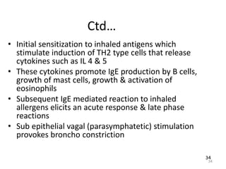 34
Ctd…
• Initial sensitization to inhaled antigens which
stimulate induction of TH2 type cells that release
cytokines such as IL 4 & 5
• These cytokines promote IgE production by B cells,
growth of mast cells, growth & activation of
eosinophils
• Subsequent IgE mediated reaction to inhaled
allergens elicits an acute response & late phase
reactions
• Sub epithelial vagal (parasymphatetic) stimulation
provokes broncho constriction
34
 