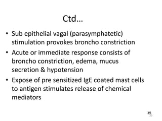 35
Ctd…
• Sub epithelial vagal (parasymphatetic)
stimulation provokes broncho constriction
• Acute or immediate response consists of
broncho constriction, edema, mucus
secretion & hypotension
• Expose of pre sensitized IgE coated mast cells
to antigen stimulates release of chemical
mediators
35
 