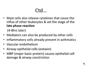 36
Ctd…
• Mast cells also release cytokines that cause the
influx of other leukocytes & set the stage of the
late phase reaction
(4-8hrs later)
• Mediators can also be produced by other cells
• Inflammatory cells already present in asthmatics
• Vascular endothelium
• Airway epithelial cells (eotaxin)
• MBP (major basic protein) causes epithelial cell
damage & airway constriction
36
 