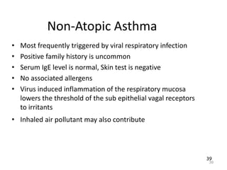 39
Non-Atopic Asthma
• Most frequently triggered by viral respiratory infection
• Positive family history is uncommon
• Serum IgE level is normal, Skin test is negative
• No associated allergens
• Virus induced inflammation of the respiratory mucosa
lowers the threshold of the sub epithelial vagal receptors
to irritants
• Inhaled air pollutant may also contribute
39
 