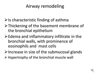 42
Airway remodeling
Is characteristic finding of asthma
Thickening of the basement membrane of
the bronchial epithelium
Edema and inflammatory infiltrate in the
bronchial walls, with prominence of
eosinophils and mast cells
Increase in size of the submucosal glands
 Hypertrophy of the bronchial muscle wall
42
 