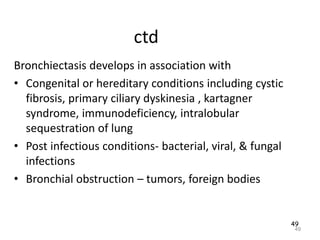 49
ctd
Bronchiectasis develops in association with
• Congenital or hereditary conditions including cystic
fibrosis, primary ciliary dyskinesia , kartagner
syndrome, immunodeficiency, intralobular
sequestration of lung
• Post infectious conditions- bacterial, viral, & fungal
infections
• Bronchial obstruction – tumors, foreign bodies
49
 