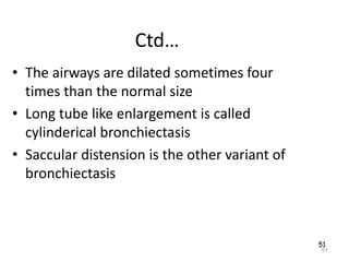 51
Ctd…
• The airways are dilated sometimes four
times than the normal size
• Long tube like enlargement is called
cylinderical bronchiectasis
• Saccular distension is the other variant of
bronchiectasis
51
 