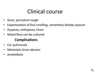 53
Clinical course
• Sever, persistent cough
• Expectoration of foul smelling, sometimes bloody sputum
• Dyspnea, orthopnea, Fever
• Mixed flora can be cultured
Complications
• Cor pulmonale
• Metastatic brain abscess
• amyloidosis
53
 