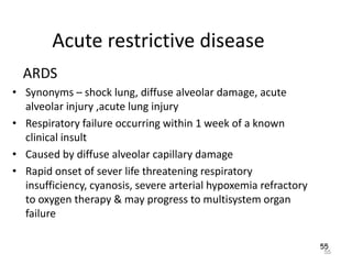 55
Acute restrictive disease
ARDS
• Synonyms – shock lung, diffuse alveolar damage, acute
alveolar injury ,acute lung injury
• Respiratory failure occurring within 1 week of a known
clinical insult
• Caused by diffuse alveolar capillary damage
• Rapid onset of sever life threatening respiratory
insufficiency, cyanosis, severe arterial hypoxemia refractory
to oxygen therapy & may progress to multisystem organ
failure
55
 