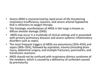 • Severe ARDS is characterized by rapid onset of life threatening
respiratory insufficiency, cyanosis, and severe arterial hypoxemia
that is refractory to oxygen therapy.
• The histologic manifestation of ARDS in the lungs is known as
diffuse alveolar damage (DAD).
• ARDS may occur in a multitude of clinical settings and is associated
with primary pulmonary diseases and severe systemic inflammatory
disorders such as sepsis.
• The most frequent triggers of ARDS are pneumonia (35%–45%) and
sepsis (30%–35%), followed by aspiration, trauma (including brain
injury, abdominal surgery, and multiple fractures), pancreatitis, and
transfusion reactions.
• ARDS should not be confused with respiratory distress syndrome of
the newborn; which is caused by a deficiency of surfactant caused
by prematurity.
 