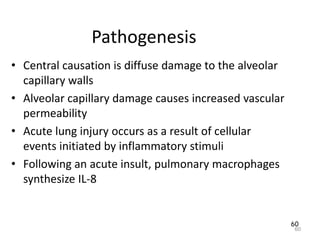 60
Pathogenesis
• Central causation is diffuse damage to the alveolar
capillary walls
• Alveolar capillary damage causes increased vascular
permeability
• Acute lung injury occurs as a result of cellular
events initiated by inflammatory stimuli
• Following an acute insult, pulmonary macrophages
synthesize IL-8
60
 