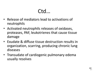 61
Ctd…
• Release of mediators lead to activations of
neutrophils
• Activated neutrophils releases of oxidases,
proteases, PAF, leukotrienes that cause tissue
damage
• Exudate & diffuse tissue destruction results in
organization, scarring, producing chronic lung
diseases
• Transudate of cardiogenic pulmonary edema
usually resolves
61
 