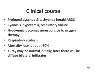 66
Clinical course
• Profound dyspnea & tachypnea herald ARDS
• Cyanosis, hypoxemia, respiratory failure
• Hypoxemia becomes unresponsive to oxygen
therapy
• Respiratory acidosis
• Mortality rate is about 60%
• X- ray may be normal initially, later there will be
diffuse bilateral infiltrates
66
 