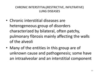 CHRONIC INTERSTITIAL(RESTRICTIVE, INFILTRATIVE)
LUNG DISEASES
• Chronic interstitial diseases are
heterogeneous group of disorders
characterized by bilateral, often patchy,
pulmonary fibrosis mainly affecting the walls
of the alveoli
• Many of the entities in this group are of
unknown cause and pathogenesis; some have
an intraalveolar and an interstitial component
68
 