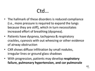 69
Ctd…
• The hallmark of these disorders is reduced compliance
(i.e., more pressure is required to expand the lungs
because they are stiff), which in turn necessitates
increased effort of breathing (dyspnea).
• Patients have dyspnea, tachypnea & respiratory
crackles, cyanosis with out wheezing or other evidence
of airway obstruction
• CXR shows diffuse infiltration by small nodules,
irregular lines or ground glass shadows
• With progression, patients may develop respiratory
failure, pulmonary hypertension, and cor pulmonale
69
 