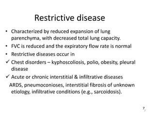 7
Restrictive disease
• Characterized by reduced expansion of lung
parenchyma, with decreased total lung capacity.
• FVC is reduced and the expiratory flow rate is normal
• Restrictive diseases occur in
 Chest disorders – kyphoscoliosis, polio, obesity, pleural
disease
 Acute or chronic interstitial & infiltrative diseases
ARDS, pneumoconioses, interstitial fibrosis of unknown
etiology, infiltrative conditions (e.g., sarcoidosis).
7
 