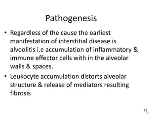73
Pathogenesis
• Regardless of the cause the earliest
manifestation of interstitial disease is
alveolitis i.e accumulation of inflammatory &
immune effector cells with in the alveolar
walls & spaces.
• Leukocyte accumulation distorts alveolar
structure & release of mediators resulting
fibrosis
73
 