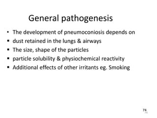 74
General pathogenesis
• The development of pneumoconiosis depends on
 dust retained in the lungs & airways
 The size, shape of the particles
 particle solubility & physiochemical reactivity
 Additional effects of other irritants eg. Smoking
74
 