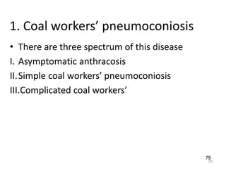 75
1. Coal workers’ pneumoconiosis
• There are three spectrum of this disease
I. Asymptomatic anthracosis
II.Simple coal workers’ pneumoconiosis
III.Complicated coal workers’
75
 