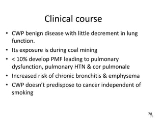 78
Clinical course
• CWP benign disease with little decrement in lung
function.
• Its exposure is during coal mining
• < 10% develop PMF leading to pulmonary
dysfunction, pulmonary HTN & cor pulmonale
• Increased risk of chronic bronchitis & emphysema
• CWP doesn’t predispose to cancer independent of
smoking
78
 