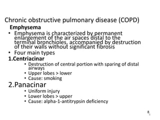 8
Chronic obstructive pulmonary disease (COPD)
Emphysema
• Emphysema is characterized by permanent
enlargement of the air spaces distal to the
terminal bronchioles, accompanied by destruction
of their walls without significant fibrosis
• Four main types
1.Centriacinar
• Destruction of central portion with sparing of distal
airways
• Upper lobes > lower
• Cause: smoking
2.Panacinar
• Uniform injury
• Lower lobes > upper
• Cause: alpha-1-antitrypsin deficiency
8
 