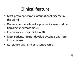 83
Clinical feature
• Most prevalent chronic occupational disease in
the world
• Occurs after decades of exposure & cause nodular
fibrosing pneumoconiosis
• It increases susceptibility to TB
• Most patients do not develop dyspnea until late
in the course
• Its relation with cancer is controversial
83
 