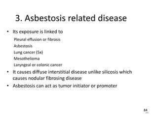 84
3. Asbestosis related disease
• Its exposure is linked to
Pleural effusion or fibrosis
Asbestosis
Lung cancer (5x)
Mesothelioma
Laryngeal or colonic cancer
• It causes diffuse interstitial disease unlike silicosis which
causes nodular fibrosing disease
• Asbestosis can act as tumor initiator or promoter
84
 