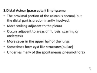 9
3.Distal Acinar (paraseptal) Emphysema
• The proximal portion of the acinus is normal, but
the distal part is predominantly involved.
• More striking adjacent to the pleura
• Occurs adjacent to areas of fibrosis, scarring or
atelectasis
• More sever in the upper half of the lungs
• Sometimes form cyst like structures(bullae)
• Underlies many of the spontaneous pneumothorax
9
 