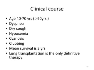 Clinical course
• Age 40-70 yrs ( >60yrs )
• Dyspnea
• Dry cough
• Hypoxemia
• Cyanosis
• Clubbing
• Mean survival is 3 yrs
• Lung transplantation is the only definitive
therapy
92
 