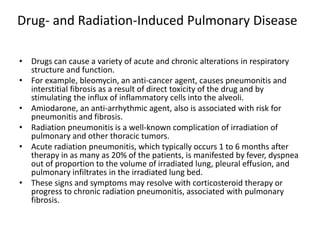 Drug- and Radiation-Induced Pulmonary Disease
• Drugs can cause a variety of acute and chronic alterations in respiratory
structure and function.
• For example, bleomycin, an anti-cancer agent, causes pneumonitis and
interstitial fibrosis as a result of direct toxicity of the drug and by
stimulating the influx of inflammatory cells into the alveoli.
• Amiodarone, an anti-arrhythmic agent, also is associated with risk for
pneumonitis and fibrosis.
• Radiation pneumonitis is a well-known complication of irradiation of
pulmonary and other thoracic tumors.
• Acute radiation pneumonitis, which typically occurs 1 to 6 months after
therapy in as many as 20% of the patients, is manifested by fever, dyspnea
out of proportion to the volume of irradiated lung, pleural effusion, and
pulmonary infiltrates in the irradiated lung bed.
• These signs and symptoms may resolve with corticosteroid therapy or
progress to chronic radiation pneumonitis, associated with pulmonary
fibrosis.
 