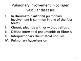 Pulmonary involvement in collagen
vascular diseases
• In rheumatoid arthritis pulmonary
involvement is common in one of the four
forms
I. Chronic pleuritis with or without effusion
II. Diffuse interstitial pneumonitis or fibrosis
III. Intrapulmonary rheumatoid nodules
IV. Pulmonary hypertension
95
 